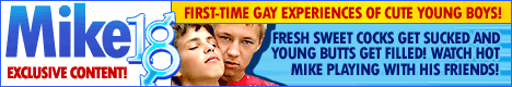Mike18.com - Young boys are burning to 
swing their swollen dicks into action and fill the butts of their horny twink friends! A 
paradise of boyish lust opens its doors for you, enter and witness sweet seductions, dripping 
first-time blowjobs and hard pounding!